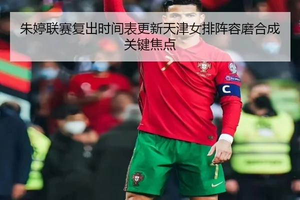 朱婷联赛复出时间表更新天津女排阵容磨合成关键焦点